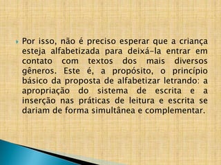  Por isso, não é preciso esperar que a criança
esteja alfabetizada para deixá-la entrar em
contato com textos dos mais diversos
gêneros. Este é, a propósito, o princípio
básico da proposta de alfabetizar letrando: a
apropriação do sistema de escrita e a
inserção nas práticas de leitura e escrita se
dariam de forma simultânea e complementar.
 