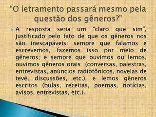  A resposta seria um “claro que sim”,
justificado pelo fato de que os gêneros nos
são inescapáveis: sempre que falamos e
escrevemos, fazemos isso por meio de
gêneros; e sempre que ouvimos ou lemos,
ouvimos gêneros orais (conversas, palestras,
entrevistas, anúncios radiofônicos, novelas de
tevê, discussões, etc.), e lemos gêneros
escritos (bulas, receitas, poemas, notícias,
avisos, entrevistas, etc.).
 