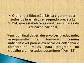 • O direito à Educação Básica é garantido a
todos os brasileiros e, segundo prevê a Lei
9.394, que estabelece as diretrizes e bases da
educação nacional,
“tem por finalidades desenvolver o educando,
assegurar-lhe a formação comum
indispensável para o exercício da cidadania e
fornecer-lhe meios para progredir no
trabalho e em estudos posteriores” (Art. 22)
 
