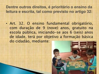 Dentre outros direitos, é prioritário o ensino da
leitura e escrita, tal como previsto no artigo 32:
• Art. 32. O ensino fundamental obrigatório,
com duração de 9 (nove) anos, gratuito na
escola pública, iniciando-se aos 6 (seis) anos
de idade, terá por objetivo a formação básica
do cidadão, mediante:
 