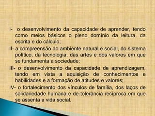 I- o desenvolvimento da capacidade de aprender, tendo
como meios básicos o pleno domínio da leitura, da
escrita e do cálculo;
II- a compreensão do ambiente natural e social, do sistema
político, da tecnologia, das artes e dos valores em que
se fundamenta a sociedade;
III- o desenvolvimento da capacidade de aprendizagem,
tendo em vista a aquisição de conhecimentos e
habilidades e a formação de atitudes e valores;
IV- o fortalecimento dos vínculos de família, dos laços de
solidariedade humana e de tolerância recíproca em que
se assenta a vida social.
 