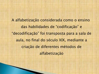 A alfabetização considerada como o ensino
das habilidades de “codificação” e
“decodificação” foi transposta para a sala de
aula, no final do século XIX, mediante a
criação de diferentes métodos de
alfabetização
 