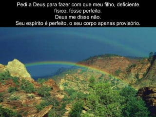 Pedi a Deus para fazer com que meu filho, deficiente
físico, fosse perfeito.
Deus me disse não.
Seu espírito é perfeito, o seu corpo apenas provisório.
 