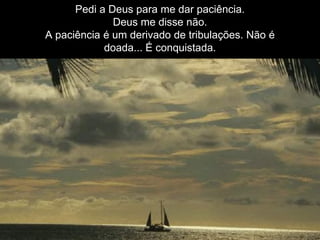 Pedi a Deus para me dar paciência.
Deus me disse não.
A paciência é um derivado de tribulações. Não é
doada... É conquistada.
 
