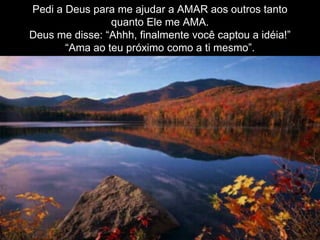 Pedi a Deus para me ajudar a AMAR aos outros tanto
quanto Ele me AMA.
Deus me disse: “Ahhh, finalmente você captou a idéia!”
“Ama ao teu próximo como a ti mesmo”.
 