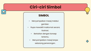 Ciri-ciri Simbol
SIMBOL
• Menyampaikan mesej melalui
gambar.
• Rupa mewakili maklumat secara
ilustrasi.
• Berkaitan dengan konsep
tertentu.
• Menyampaikan mesej tanpa
sebarang penerangan.
 