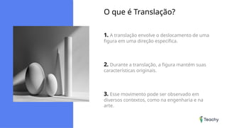 O que é Translação?
1. A translação envolve o deslocamento de uma
figura em uma direção específica.
2. Durante a translação, a figura mantém suas
características originais.
3. Esse movimento pode ser observado em
diversos contextos, como na engenharia e na
arte.
 