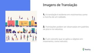 Imagens de Translação
1. A translação é evidente em movimentos como
a marcha de um soldado.
2. Translações podem ser observadas em padrões
de piso e na natureza.
3. É um conceito que se aplica a objetos em
movimento, como veículos.
 