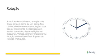 Rotação
A rotação é o movimento em que uma
figura gira em torno de um ponto fixo,
conhecido como centro de rotação. Esse
tipo de movimento é encontrado em
muitos contextos, desde relógios até
máquinas. Vamos aprender mais sobre a
rotação e como identificar ângulos de
rotação em figuras.
 