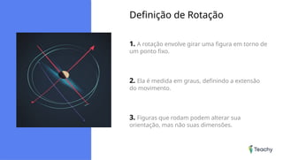 Definição de Rotação
1. A rotação envolve girar uma figura em torno de
um ponto fixo.
2. Ela é medida em graus, definindo a extensão
do movimento.
3. Figuras que rodam podem alterar sua
orientação, mas não suas dimensões.
 