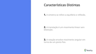 Características Distintas
1. A simetria se refere a equilíbrio e reflexão.
2. A translação é um movimento linear sem
distorção.
3. A rotação envolve movimento angular em
torno de um ponto fixo.
 