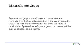 Discussão em Grupo
Reúna-se em grupos e analise como cada movimento
(simetria, translação e rotação) altera a figura apresentada.
Discuta os resultados e comparações entre cada tipo de
movimento. Após a discussão, cada grupo deve compartilhar
suas conclusões com a turma.
 