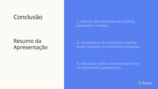 Conclusão
Resumo da
Apresentação
1. Reforço das definições de simetria,
translação e rotação.
2. Importância de reconhecer e aplicar
esses conceitos em diferentes contextos.
3. Discussão sobre a interconexão entre
os movimentos geométricos.
 