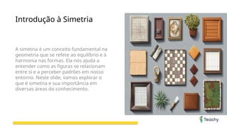 Introdução à Simetria
A simetria é um conceito fundamental na
geometria que se refere ao equilíbrio e à
harmonia nas formas. Ela nos ajuda a
entender como as figuras se relacionam
entre si e a perceber padrões em nosso
entorno. Neste slide, vamos explorar o
que é simetria e sua importância em
diversas áreas do conhecimento.
 