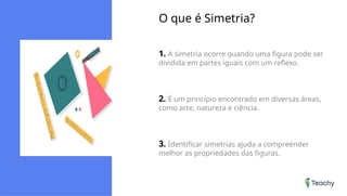 O que é Simetria?
1. A simetria ocorre quando uma figura pode ser
dividida em partes iguais com um reflexo.
2. É um princípio encontrado em diversas áreas,
como arte, natureza e ciência.
3. Identificar simetrias ajuda a compreender
melhor as propriedades das figuras.
 