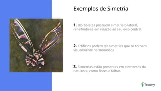 Exemplos de Simetria
1. Borboletas possuem simetria bilateral,
refletindo-se em relação ao seu eixo central.
2. Edifícios podem ter simetrias que os tornam
visualmente harmoniosos.
3. Simetrias estão presentes em elementos da
natureza, como flores e folhas.
 