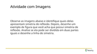 Atividade com Imagens
Observe as imagens abaixo e identifique quais delas
apresentam simetria de reflexão. Depois, desenhe um
exemplo de figura que você acha que possui simetria de
reflexão. Analise se ela pode ser dividida em duas partes
iguais e desenhe a linha de simetria.
 