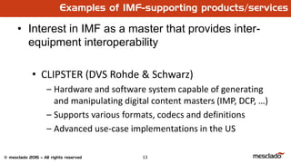 13© mesclado 2015 – All rights reserved
Examples of IMF-supporting products/services
• Interest in IMF as a master that provides inter-
equipment interoperability
• CLIPSTER (DVS Rohde & Schwarz)
– Hardware and software system capable of generating
and manipulating digital content masters (IMP, DCP, …)
– Supports various formats, codecs and definitions
– Advanced use-case implementations in the US
 