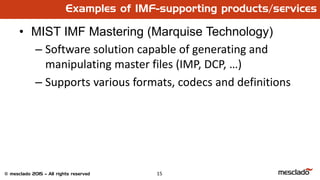 15© mesclado 2015 – All rights reserved
• MIST IMF Mastering (Marquise Technology)
– Software solution capable of generating and
manipulating master files (IMP, DCP, …)
– Supports various formats, codecs and definitions
Examples of IMF-supporting products/services
 