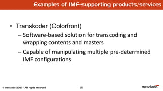 16© mesclado 2015 – All rights reserved
Examples of IMF-supporting products/services
• Transkoder (Colorfront)
– Software-based solution for transcoding and
wrapping contents and masters
– Capable of manipulating multiple pre-determined
IMF configurations
 