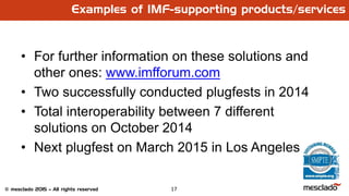 17© mesclado 2015 – All rights reserved
Examples of IMF-supporting products/services
• For further information on these solutions and
other ones: www.imfforum.com
• Two successfully conducted plugfests in 2014
• Total interoperability between 7 different
solutions on October 2014
• Next plugfest on March 2015 in Los Angeles
 