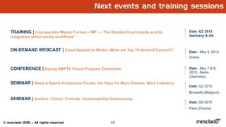 19© mesclado 2015 – All rights reserved
Next events and training sessions
TRAINING | Interoperable Master Format « IMF » : The Standard’s principals and its
integration within media workflows”
Date: Q2 2015
Germany & UK
ON-DEMAND WEBCAST | Cloud Applied to Media - What are Top 10 items of Concern?
CONFERENCE | During SMPTE Forum Program Committee
SEMINAR | News & Sports Production Trends: the Keys for More Viewers, More Followers
SEMINAR | Archive / Cloud / Formats / Sustainability/ Outsourcing
Date: Q4 2015
Paris (France)
Date: Q2 2015
Brussells (Belgium)
Date : May 5, 2015
Online
Date : May 7 & 8,
2015 - Berlin
(Germany)
 