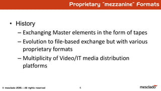 4© mesclado 2015 – All rights reserved
Proprietary “mezzanine” Formats
• History
– Exchanging Master elements in the form of tapes
– Evolution to file-based exchange but with various
proprietary formats
– Multiplicity of Video/IT media distribution
platforms
 