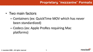 5© mesclado 2015 – All rights reserved
Proprietary “mezzanine” Formats
• Two main factors
– Containers (ex: QuickTime MOV which has never
been standardized)
– Codecs (ex: Apple ProRes requiring Mac
platforms)
 