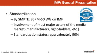 6© mesclado 2015 – All rights reserved
IMF: General Presentation
• Standardization
– By SMPTE: 35PM-50 WG on IMF
– Involvement of most major actors of the media
market (manufacturers, right-holders, etc.)
– Standardization status: approximately 90%
 