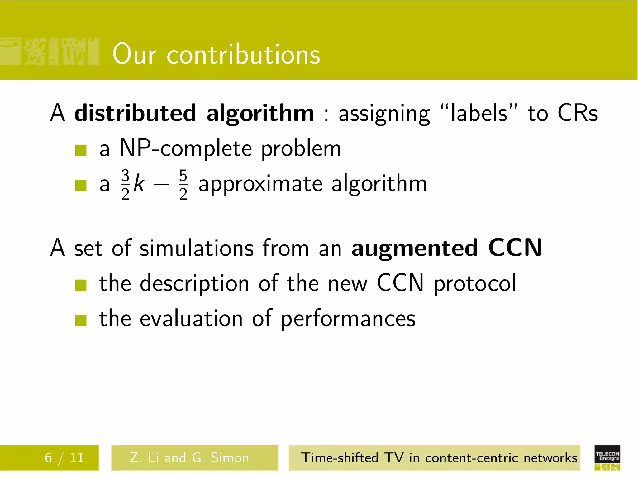 Our contributions
A distributed algorithm : assigning “labels” to CRs
    a NP-complete problem
    a 3 k − 2 approximate algorithm
       2
            5



A set of simulations from an augmented CCN
    the description of the new CCN protocol
    the evaluation of performances




6 / 11    Z. Li and G. Simon   Time-shifted TV in content-centric networks
 