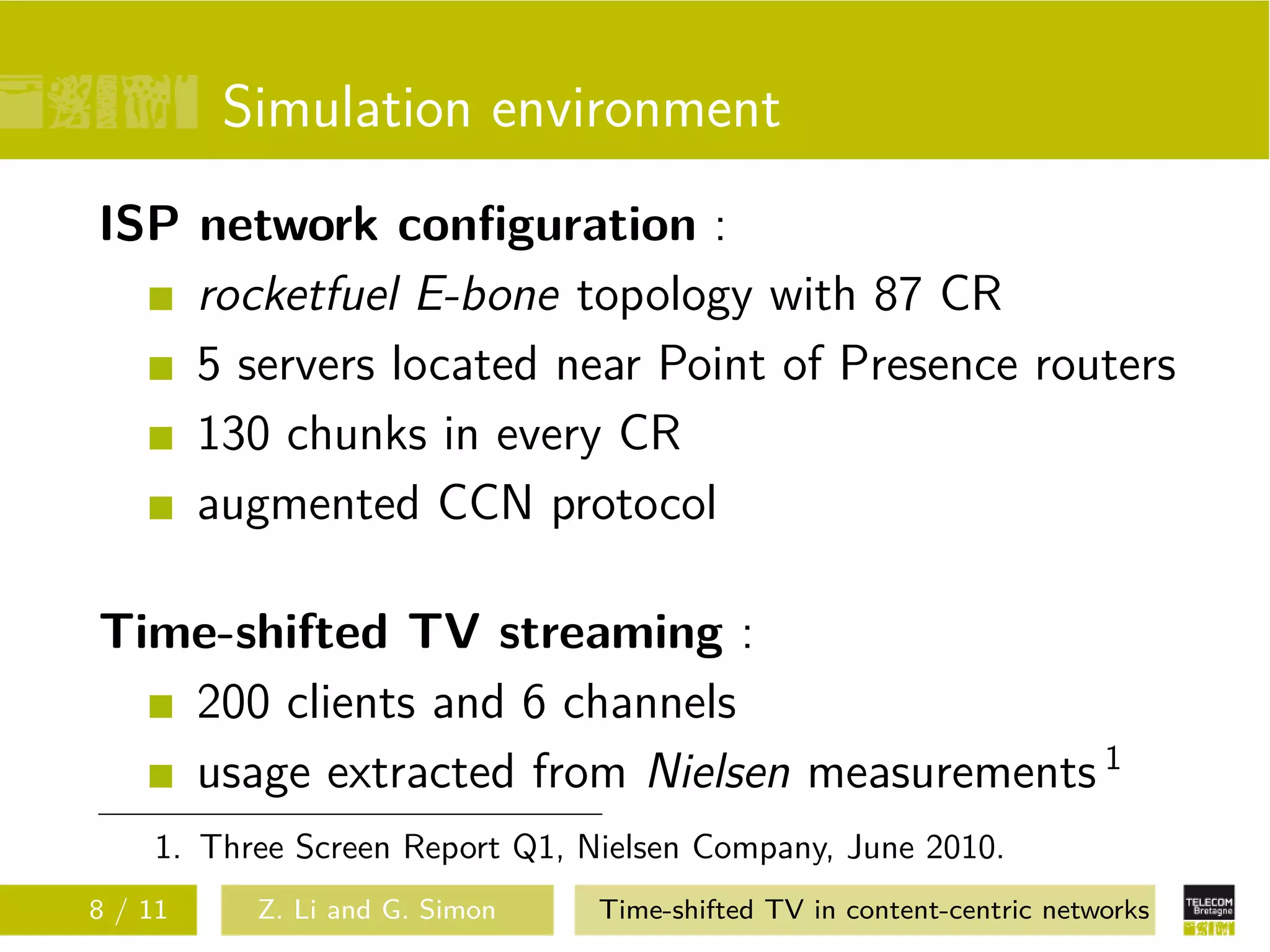 Simulation environment
ISP network conﬁguration :
    rocketfuel E-bone topology with 87 CR
    5 servers located near Point of Presence routers
    130 chunks in every CR
    augmented CCN protocol

Time-shifted TV streaming :
   200 clients and 6 channels
   usage extracted from Nielsen measurements 1
    1. Three Screen Report Q1, Nielsen Company, June 2010.
8 / 11    Z. Li and G. Simon    Time-shifted TV in content-centric networks
 