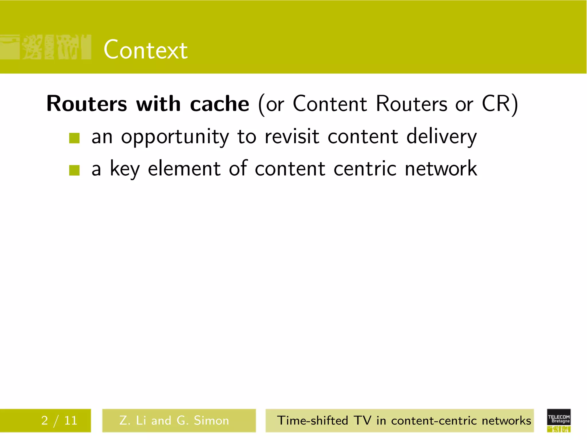 Context
Routers with cache (or Content Routers or CR)
   an opportunity to revisit content delivery
   a key element of content centric network




2 / 11    Z. Li and G. Simon   Time-shifted TV in content-centric networks
 