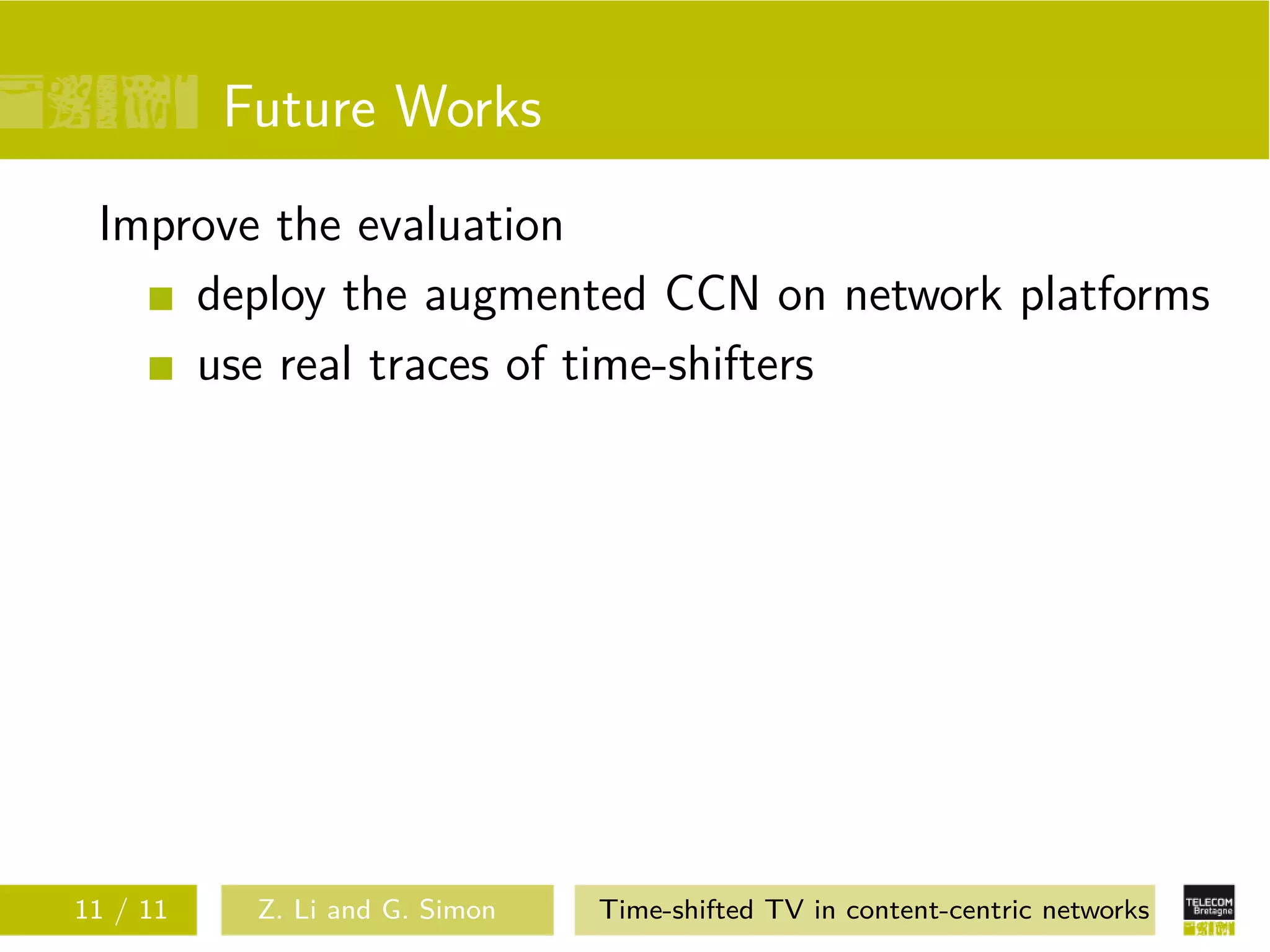 Future Works
 Improve the evaluation
     deploy the augmented CCN on network platforms
     use real traces of time-shifters




11 / 11    Z. Li and G. Simon   Time-shifted TV in content-centric networks
 