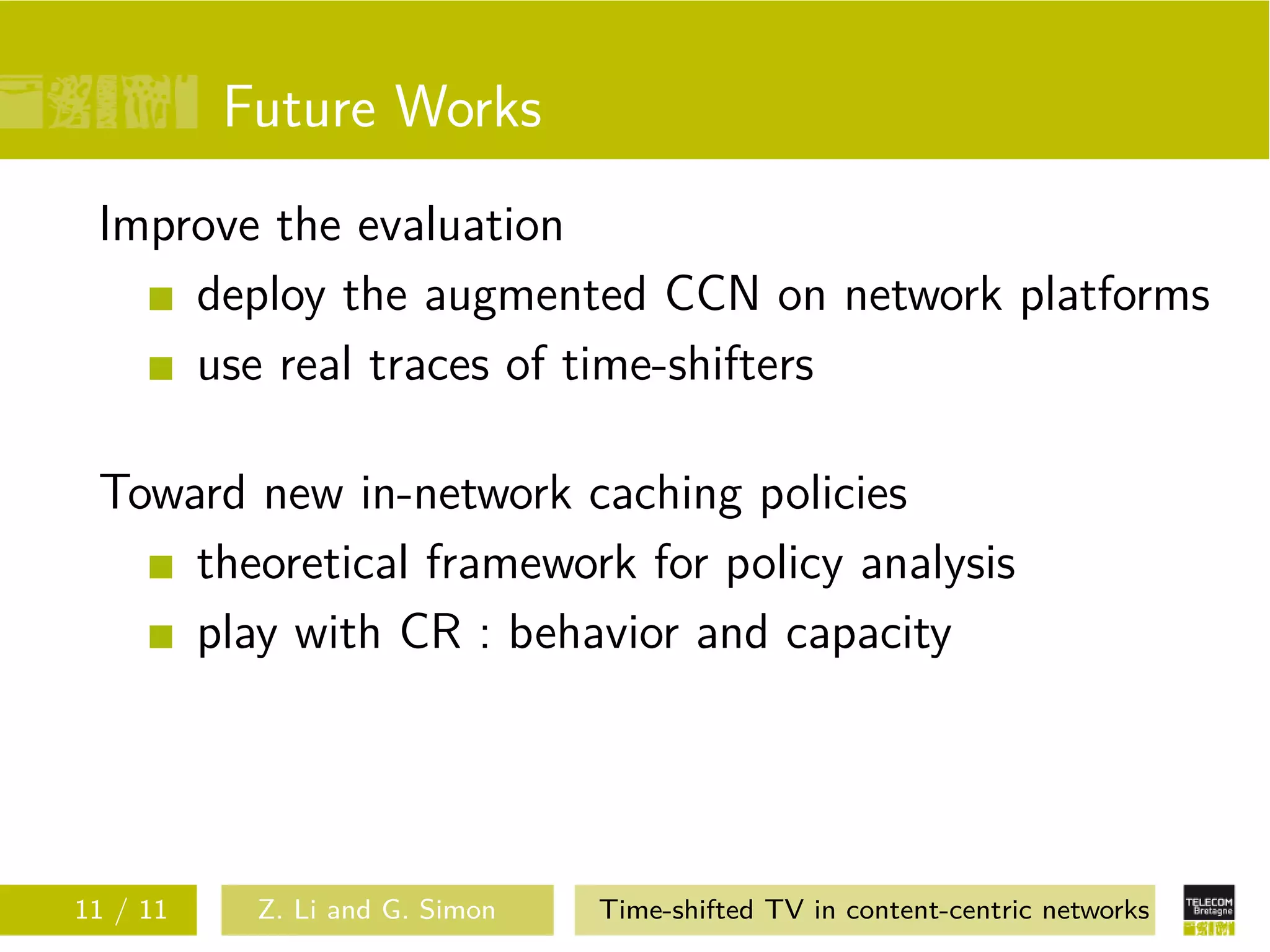 Future Works
 Improve the evaluation
     deploy the augmented CCN on network platforms
     use real traces of time-shifters

 Toward new in-network caching policies
     theoretical framework for policy analysis
     play with CR : behavior and capacity




11 / 11    Z. Li and G. Simon   Time-shifted TV in content-centric networks
 