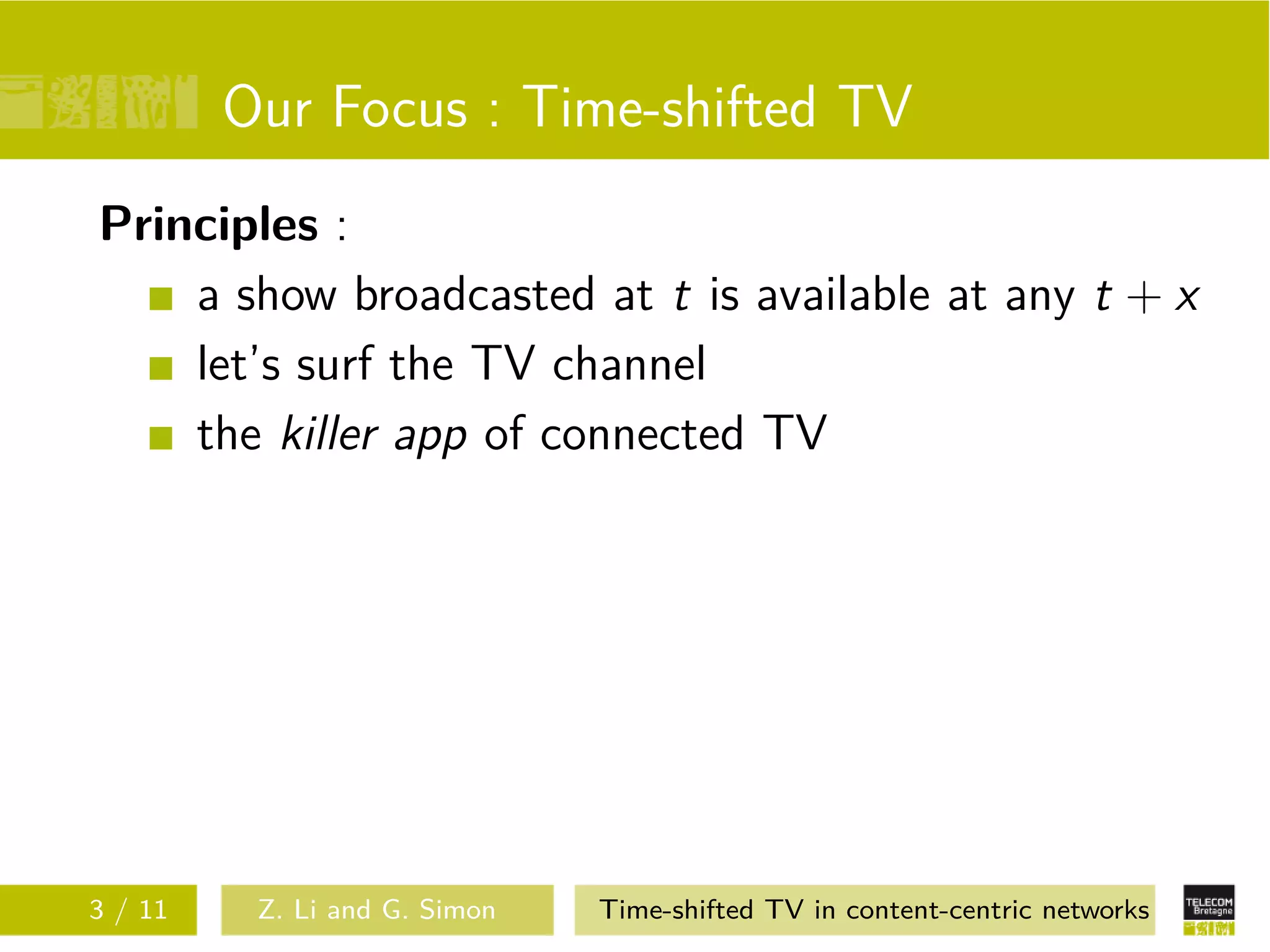 Our Focus : Time-shifted TV
Principles :
    a show broadcasted at t is available at any t + x
    let’s surf the TV channel
    the killer app of connected TV




3 / 11    Z. Li and G. Simon   Time-shifted TV in content-centric networks
 