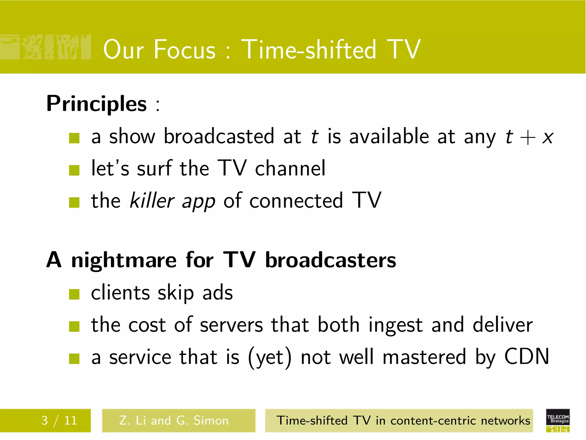 Our Focus : Time-shifted TV
Principles :
    a show broadcasted at t is available at any t + x
    let’s surf the TV channel
    the killer app of connected TV

A nightmare for TV broadcasters
    clients skip ads
    the cost of servers that both ingest and deliver
    a service that is (yet) not well mastered by CDN

3 / 11    Z. Li and G. Simon   Time-shifted TV in content-centric networks
 