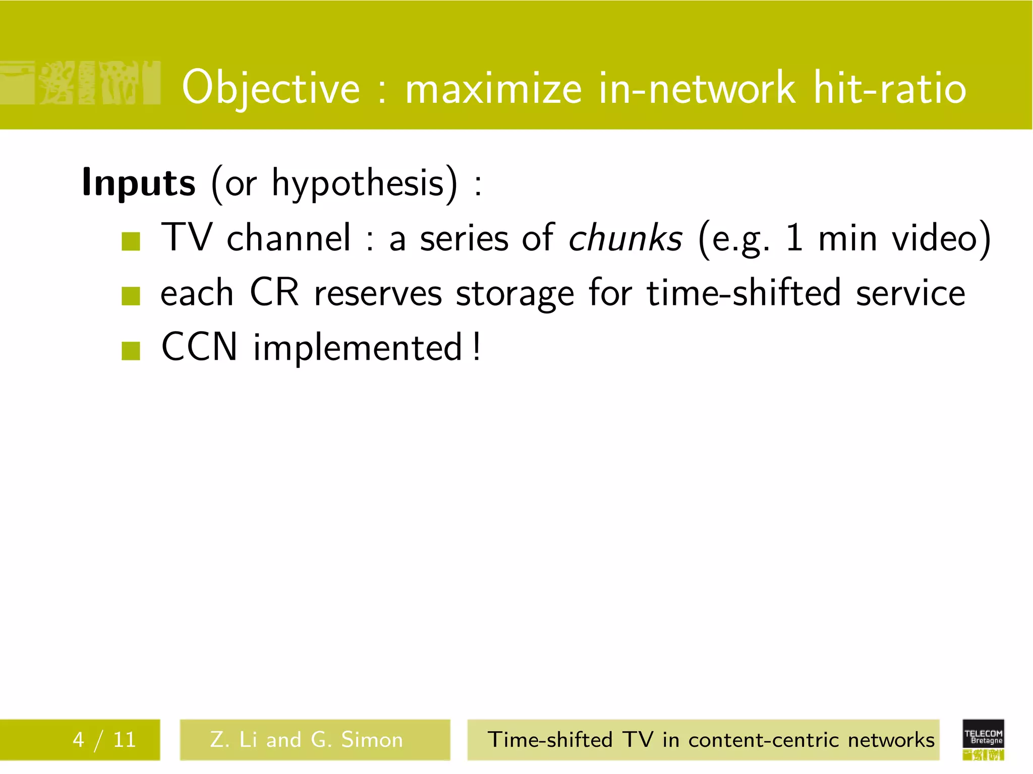 Objective : maximize in-network hit-ratio
Inputs (or hypothesis) :
    TV channel : a series of chunks (e.g. 1 min video)
    each CR reserves storage for time-shifted service
    CCN implemented !




4 / 11    Z. Li and G. Simon   Time-shifted TV in content-centric networks
 
