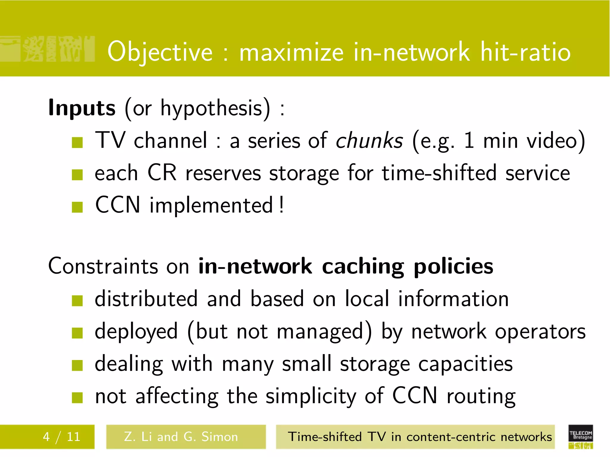 Objective : maximize in-network hit-ratio
Inputs (or hypothesis) :
    TV channel : a series of chunks (e.g. 1 min video)
    each CR reserves storage for time-shifted service
    CCN implemented !

Constraints on in-network caching policies
    distributed and based on local information
    deployed (but not managed) by network operators
    dealing with many small storage capacities
    not aﬀecting the simplicity of CCN routing
4 / 11    Z. Li and G. Simon   Time-shifted TV in content-centric networks
 