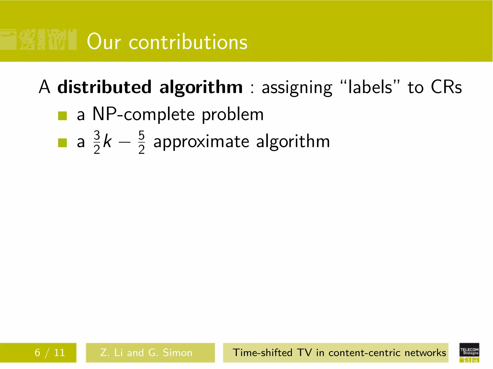 Our contributions
A distributed algorithm : assigning “labels” to CRs
    a NP-complete problem
    a 3 k − 2 approximate algorithm
       2
            5




6 / 11    Z. Li and G. Simon   Time-shifted TV in content-centric networks
 