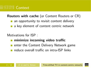Context
Routers with cache (or Content Routers or CR)
   an opportunity to revisit content delivery
   a key element of content centric network

Motivations for ISP :
    minimize incoming video traﬃc
    enter the Content Delivery Network game
    reduce overall traﬃc on intra-ISP links



2 / 11    Z. Li and G. Simon   Time-shifted TV in content-centric networks
 
