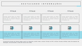 _ D E S T A C A N D O I N F O R M A Ç Õ E S
_ T Í T U L O _ T Í T U L O _ T Í T U L O _ T Í T U L O
L o r e m i p s u m d o l o r s i t a m e t ,
c o n s e c t e t u r a d i p i s c i n g e l i t ,
s e d d o e i u s m o d t e m p o r
i n c i d i d u n t u t .
L o r e m i p s u m d o l o r s i t a m e t ,
c o n s e c t e t u r a d i p i s c i n g e l i t ,
s e d d o e i u s m o d t e m p o r
i n c i d i d u n t u t .
L o r e m i p s u m d o l o r s i t a m e t ,
c o n s e c t e t u r a d i p i s c i n g e l i t ,
s e d d o e i u s m o d t e m p o r
i n c i d i d u n t u t .
L o r e m i p s u m d o l o r s i t a m e t ,
c o n s e c t e t u r a d i p i s c i n g e l i t ,
s e d d o e i u s m o d t e m p o r
i n c i d i d u n t u t .
L o r e m i p s u m d o l o r s i t a m e t ,
c o n s e c t e t u r a d i p i s c i n g e l i t ,
s e d d o e i u s m o d t e m p o r
i n c i d i d u n t u t .
L o r e m i p s u m d o l o r s i t a m e t ,
c o n s e c t e t u r a d i p i s c i n g e l i t ,
s e d d o e i u s m o d t e m p o r
i n c i d i d u n t u t .
L o r e m i p s u m d o l o r s i t a m e t ,
c o n s e c t e t u r a d i p i s c i n g e l i t ,
s e d d o e i u s m o d t e m p o r
i n c i d i d u n t u t .
L o r e m i p s u m d o l o r s i t a m e t ,
c o n s e c t e t u r a d i p i s c i n g e l i t ,
s e d d o e i u s m o d t e m p o r
i n c i d i d u n t u t .
É p o s s í v e l a t r a v é s d o e f e i t o m a g i c m o v i e n o K e y n o t e , a s s i m c o m o o m o v e r f o r m a n o P P T, u t i l i z a r f o r m a s s ó l i d a s c o m o f e r r a m e n t a d e
d e s t a q u e , d i r e c i o n a n d o a l i n h a d e l e i t u r a d o s l i d e .
 