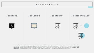 _ I C O N O G R A F I A
_ C H A PA D O
A e s c o l h a d o e s t i l o d a s i c o n o g r a f i a s é u m d e t a l h e q u e p a r e c e n ã o i m p o r t a r , m a s m u d a v i d a s . N o
p r i m e i r o , t e m o s o í c o n e c h a p a d o q u e p e r m i t e p o u c a p e r s o n a l i z a ç ã o e é v i s u a l m e n t e p e s a d o . N o í c o n e
c o l o r i d o t e m o s u m a b o a p r e s e n ç a e s t é t i c a , m a s e s t a m o s l i m i t a d o s a p e r s o n a l i z a ç ã o . O s í c o n e s e m
c o n t o r n o s ã o b e m m a i s l e v e , c o m p õ e s b e m c o m t i p o g r a f i a s e p e r m i t e m u m a p e r s o n a l i z a ç ã o .
+
_ C O L O R I D O _ C O N T O R N O _ P E R S O N A L I Z A D O
 