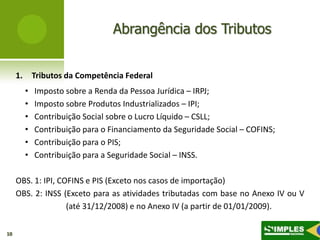 Abrangência dos Tributos


     1.       Tributos da Competência Federal
          •   Imposto sobre a Renda da Pessoa Jurídica – IRPJ;
          •   Imposto sobre Produtos Industrializados – IPI;
          •   Contribuição Social sobre o Lucro Líquido – CSLL;
          •   Contribuição para o Financiamento da Seguridade Social – COFINS;
          •   Contribuição para o PIS;
          •   Contribuição para a Seguridade Social – INSS.

     OBS. 1: IPI, COFINS e PIS (Exceto nos casos de importação)
     OBS. 2: INSS (Exceto para as atividades tributadas com base no Anexo IV ou V
                    (até 31/12/2008) e no Anexo IV (a partir de 01/01/2009).

10
 