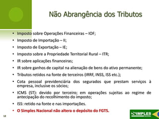 Não Abrangência dos Tributos

     • Imposto sobre Operações Financeiras – IOF;
     • Imposto de Importação – II;
     • Imposto de Exportação – IE;
     • Imposto sobre a Propriedade Territorial Rural – ITR;
     • IR sobre aplicações financeiras;
     • IR sobre ganhos de capital na alienação de bens do ativo permanente;
     • Tributos retidos na fonte de terceiros (IRRF, INSS, ISS etc.);
     • Cota pessoal previdenciária dos segurados que prestam serviços à
       empresa, inclusive os sócios;
     • ICMS (ST): devido por terceiro; em operações sujeitas ao regime de
       antecipação do recolhimento do imposto;
     • ISS: retido na fonte e nas importações.
     • O Simples Nacional não altera o depósito do FGTS.
12
 