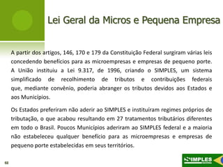 Lei Geral da Micros e Pequena Empresa


     A partir dos artigos, 146, 170 e 179 da Constituição Federal surgiram várias leis
     concedendo benefícios para as microempresas e empresas de pequeno porte.
     A União instituiu a Lei 9.317, de 1996, criando o SIMPLES, um sistema
     simplificado de recolhimento de tributos e contribuições federais
     que, mediante convênio, poderia abranger os tributos devidos aos Estados e
     aos Municípios.

     Os Estados preferiram não aderir ao SIMPLES e instituíram regimes próprios de
     tributação, o que acabou resultando em 27 tratamentos tributários diferentes
     em todo o Brasil. Poucos Municípios aderiram ao SIMPLES federal e a maioria
     não estabeleceu qualquer benefício para as microempresas e empresas de
     pequeno porte estabelecidas em seus territórios.

02
 