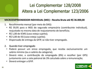 Lei Complementar 128/2008
                    Altera a Lei Complementar 123/2006
     MICROEMPREENDEDOR INDIVIDUAL (MEI) – Receita Bruta até R$ 36.000,00
     1. Recolhimento mensal (por meio do DAS):
       • R$ 59,95 para o INSS do segurado empresário (contribuinte individual),
         reajustado na mesma data de reajustamento de benefício;
       • R$ 1,00 de ICMS (caso esteja sujeito);
       • R$ 5,00 de ISS (caso esteja sujeito);
       • Dispensado de entrega da GFIP, se não tiver empregado.

     2. Quando tiver empregado
       • Poderá possuir um único empregado, que receba exclusivamente um
         salário mínimo (ou o salário da categoria);
       • Deverá reter, a contribuição do empregado (8%) e recolher (por GPS)
         juntamente com a cota patronal de 3% calculada sobre a remuneração;
       • Deverá entregar a GFIP.

21
 