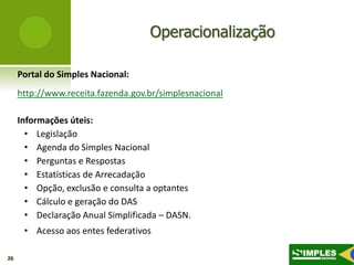 Operacionalização

     Portal do Simples Nacional:
     http://www.receita.fazenda.gov.br/simplesnacional

     Informações úteis:
       • Legislação
       • Agenda do Simples Nacional
       • Perguntas e Respostas
       • Estatísticas de Arrecadação
       • Opção, exclusão e consulta a optantes
       • Cálculo e geração do DAS
       • Declaração Anual Simplificada – DASN.
      • Acesso aos entes federativos

26
 
