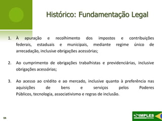 Histórico: Fundamentação Legal


     1.   À apuração e recolhimento dos impostos e contribuições
          federais, estaduais e municipais, mediante regime único de
          arrecadação, inclusive obrigações acessórias;

     2.   Ao cumprimento de obrigações trabalhistas e previdenciárias, inclusive
          obrigações acessórias;

     3.   Ao acesso ao crédito e ao mercado, inclusive quanto à preferência nas
          aquisições      de       bens       e      serviços      pelos Poderes
          Públicos, tecnologia, associativismo e regras de inclusão.




04
 