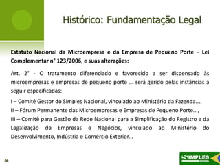 Histórico: Fundamentação Legal


     Estatuto Nacional da Microempresa e da Empresa de Pequeno Porte – Lei
     Complementar n° 123/2006, e suas alterações:

     Art. 2° - O tratamento diferenciado e favorecido a ser dispensado às
     microempresas e empresas de pequeno porte ... será gerido pelas instâncias a
     seguir especificadas:
     I – Comitê Gestor do Simples Nacional, vinculado ao Ministério da Fazenda...,
     II – Fórum Permanente das Microempresas e Empresas de Pequeno Porte...,
     III – Comitê para Gestão da Rede Nacional para a Simplificação do Registro e da
     Legalização de Empresas e Negócios, vinculado ao Ministério do
     Desenvolvimento, Indústria e Comércio Exterior...


06
 
