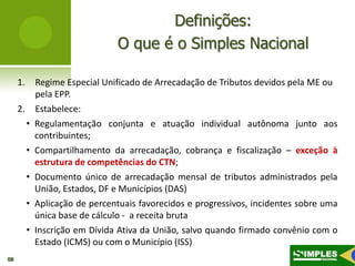 Definições:
                                 O que é o Simples Nacional

     1.       Regime Especial Unificado de Arrecadação de Tributos devidos pela ME ou
              pela EPP.
     2.       Estabelece:
          •   Regulamentação conjunta e atuação individual autônoma junto aos
              contribuintes;
          •   Compartilhamento da arrecadação, cobrança e fiscalização – exceção à
              estrutura de competências do CTN;
          •   Documento único de arrecadação mensal de tributos administrados pela
              União, Estados, DF e Municípios (DAS)
          •   Aplicação de percentuais favorecidos e progressivos, incidentes sobre uma
              única base de cálculo - a receita bruta
          •   Inscrição em Dívida Ativa da União, salvo quando firmado convênio com o
              Estado (ICMS) ou com o Município (ISS)
08
 